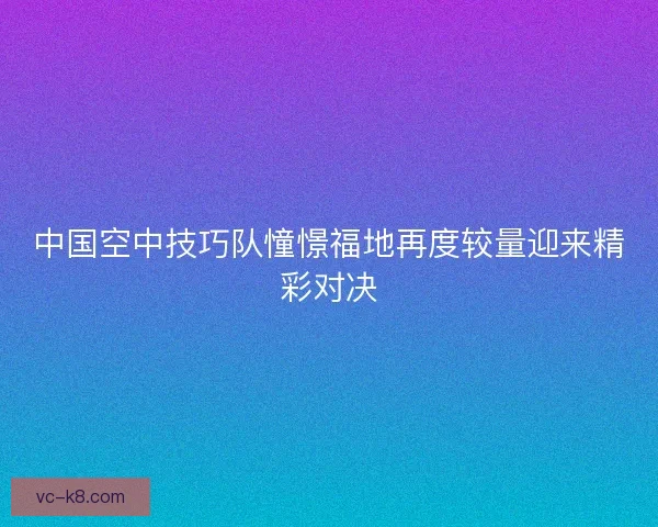 中国空中技巧队憧憬福地再度较量迎来精彩对决