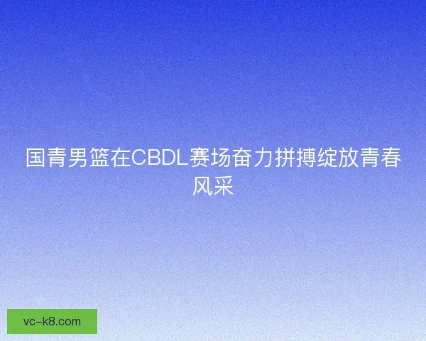 国青男篮在CBDL赛场奋力拼搏绽放青春风采
