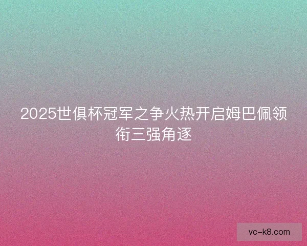 2025世俱杯冠军之争火热开启姆巴佩领衔三强角逐